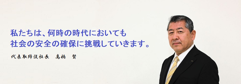 私たちは、何時の時代においても社会の安全の確保に挑戦していきます。代表取締役社長　髙橋　賢